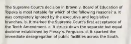 The Supreme Court's decision in Brown v. Board of Education of Topeka is most notable for which of the following reasons? a. It was completely ignored by the executive and legislative branches. b. It marked the Supreme Court's first acceptance of the Tenth Amendment. c. It struck down the separate but equal doctrine established by Plessy v. Ferguson. d. It sparked the immediate desegregation of public facilities across the South.