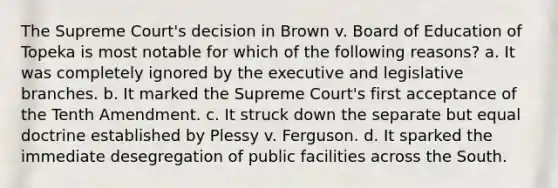 The Supreme Court's decision in Brown v. Board of Education of Topeka is most notable for which of the following reasons? a. It was completely ignored by the executive and legislative branches. b. It marked the Supreme Court's first acceptance of the Tenth Amendment. c. It struck down the separate but equal doctrine established by Plessy v. Ferguson. d. It sparked the immediate desegregation of public facilities across the South.