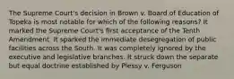 The Supreme Court's decision in Brown v. Board of Education of Topeka is most notable for which of the following reasons? It marked the Supreme Court's first acceptance of the Tenth Amendment. It sparked the immediate desegregation of public facilities across the South. It was completely ignored by the executive and legislative branches. It struck down the separate but equal doctrine established by Plessy v. Ferguson