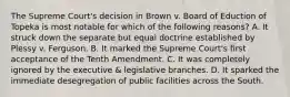 The Supreme Court's decision in Brown v. Board of Eduction of Topeka is most notable for which of the following reasons? A. It struck down the separate but equal doctrine established by Plessy v. Ferguson. B. It marked the Supreme Court's first acceptance of the Tenth Amendment. C. It was completely ignored by the executive & legislative branches. D. It sparked the immediate desegregation of public facilities across the South.