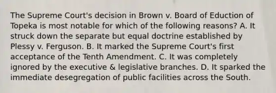 The Supreme Court's decision in Brown v. Board of Eduction of Topeka is most notable for which of the following reasons? A. It struck down the separate but equal doctrine established by Plessy v. Ferguson. B. It marked the Supreme Court's first acceptance of the Tenth Amendment. C. It was completely ignored by the executive & legislative branches. D. It sparked the immediate desegregation of public facilities across the South.