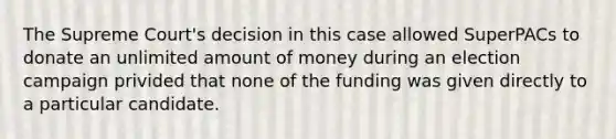 The Supreme Court's decision in this case allowed SuperPACs to donate an unlimited amount of money during an election campaign privided that none of the funding was given directly to a particular candidate.