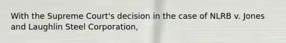 With the Supreme Court's decision in the case of NLRB v. Jones and Laughlin Steel Corporation,