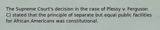 The Supreme Court's decision in the case of Plessy v. Ferguson C) stated that the principle of separate but equal public facilities for African Americans was constitutional.