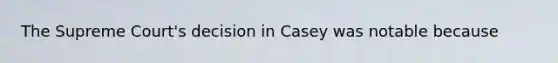 The Supreme Court's decision in Casey was notable because