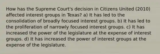 How has the Supreme Court's decision in Citizens United (2010) affected interest groups in Texas? a) It has led to the consolidation of broadly focused interest groups. b) It has led to the proliferation of narrowly focused interest groups. c) It has increased the power of the legislature at the expense of interest groups. d) It has increased the power of interest groups at the expense of the legislature.