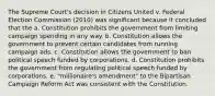 The Supreme Court's decision in Citizens United v. Federal Election Commission (2010) was significant because it concluded that the a. Constitution prohibits the government from limiting campaign spending in any way. b. Constitution allows the government to prevent certain candidates from running campaign ads. c. Constitution allows the government to ban political speech funded by corporations. d. Constitution prohibits the government from regulating political speech funded by corporations. e. "millionaire's amendment" to the Bipartisan Campaign Reform Act was consistent with the Constitution.