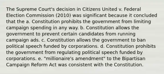 The Supreme Court's decision in Citizens United v. Federal Election Commission (2010) was significant because it concluded that the a. Constitution prohibits the government from limiting campaign spending in any way. b. Constitution allows the government to prevent certain candidates from running campaign ads. c. Constitution allows the government to ban political speech funded by corporations. d. Constitution prohibits the government from regulating political speech funded by corporations. e. "millionaire's amendment" to the Bipartisan Campaign Reform Act was consistent with the Constitution.