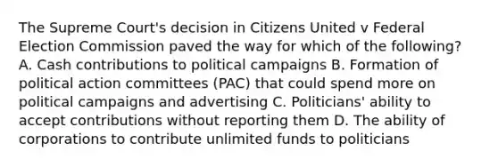 The Supreme Court's decision in Citizens United v Federal Election Commission paved the way for which of the following? A. Cash contributions to political campaigns B. Formation of political action committees (PAC) that could spend more on political campaigns and advertising C. Politicians' ability to accept contributions without reporting them D. The ability of corporations to contribute unlimited funds to politicians