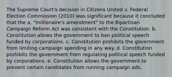 The Supreme Court's decision in Citizens United v. Federal Election Commission (2010) was significant because it concluded that the a. "millionaire's amendment" to the Bipartisan Campaign Reform Act was consistent with the Constitution. b. Constitution allows the government to ban political speech funded by corporations. c. Constitution prohibits the government from limiting campaign spending in any way. d. Constitution prohibits the government from regulating political speech funded by corporations. e. Constitution allows the government to prevent certain candidates from running campaign ads.