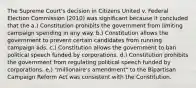 The Supreme Court's decision in Citizens United v. Federal Election Commission (2010) was significant because it concluded that the a.) Constitution prohibits the government from limiting campaign spending in any way. b.) Constitution allows the government to prevent certain candidates from running campaign ads. c.) Constitution allows the government to ban political speech funded by corporations. d.) Constitution prohibits the government from regulating political speech funded by corporations. e.) "millionaire's amendment" to the Bipartisan Campaign Reform Act was consistent with the Constitution.