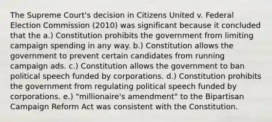 The Supreme Court's decision in Citizens United v. Federal Election Commission (2010) was significant because it concluded that the a.) Constitution prohibits the government from limiting campaign spending in any way. b.) Constitution allows the government to prevent certain candidates from running campaign ads. c.) Constitution allows the government to ban political speech funded by corporations. d.) Constitution prohibits the government from regulating political speech funded by corporations. e.) "millionaire's amendment" to the Bipartisan Campaign Reform Act was consistent with the Constitution.