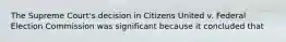 The Supreme Court's decision in Citizens United v. Federal Election Commission was significant because it concluded that