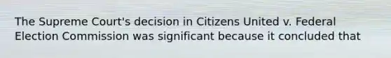 The Supreme Court's decision in Citizens United v. Federal Election Commission was significant because it concluded that