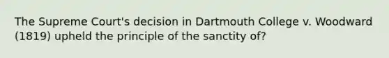 The Supreme Court's decision in Dartmouth College v. Woodward (1819) upheld the principle of the sanctity of?