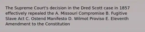 The Supreme Court's decision in the Dred Scott case in 1857 effectively repealed the A. Missouri Compromise B. Fugitive Slave Act C. Ostend Manifesto D. Wilmot Proviso E. Eleventh Amendment to the Constitution