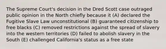 The Supreme Court's decision in the Dred Scott case outraged public opinion in the North chiefly because it (A) declared the Fugitive Slave Law unconstitutional (B) guaranteed citizenship to free blacks (C) removed restrictions against the spread of slavery into the western territories (D) failed to abolish slavery in the South (E) challenged California's status as a free state