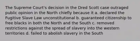 The Supreme Court's decision in the Dred Scott case outraged public opinion in the North chiefly because it a. declared the Fugitive Slave Law unconstitutional b. guaranteed citizenship to free blacks in both the North and the South c. removed restrictions against the spread of slavery into the western territories d. failed to abolish slavery in the South