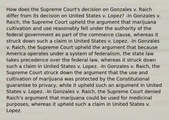 How does the Supreme Court's decision on Gonzales v. Raich differ from its decision on United States v. Lopez? -In Gonzales v. Raich, the Supreme Court upheld the argument that marijuana cultivation and use reasonably fell under the authority of the federal government as part of the commerce clause, whereas it struck down such a claim in United States v. Lopez. -In Gonzales v. Raich, the Supreme Court upheld the argument that because America operates under a system of federalism, the state law takes precedence over the federal law, whereas it struck down such a claim in United States v. Lopez. -In Gonzales v. Raich, the Supreme Court struck down the argument that the use and cultivation of marijuana was protected by the Constitutional guarantee to privacy, while it upheld such an argument in United States v. Lopez. -In Gonzales v. Raich, the Supreme Court denied Raich's argument that marijuana could be used for medicinal purposes, whereas it upheld such a claim in United States v. Lopez.