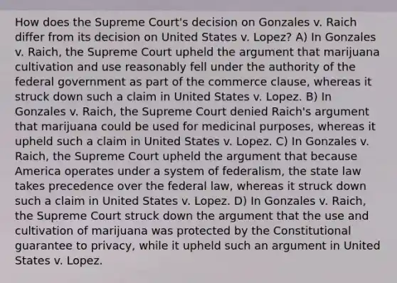 How does the Supreme Court's decision on Gonzales v. Raich differ from its decision on United States v. Lopez? A) In Gonzales v. Raich, the Supreme Court upheld the argument that marijuana cultivation and use reasonably fell under the authority of the federal government as part of the commerce clause, whereas it struck down such a claim in United States v. Lopez. B) In Gonzales v. Raich, the Supreme Court denied Raich's argument that marijuana could be used for medicinal purposes, whereas it upheld such a claim in United States v. Lopez. C) In Gonzales v. Raich, the Supreme Court upheld the argument that because America operates under a system of federalism, the state law takes precedence over the federal law, whereas it struck down such a claim in United States v. Lopez. D) In Gonzales v. Raich, the Supreme Court struck down the argument that the use and cultivation of marijuana was protected by the Constitutional guarantee to privacy, while it upheld such an argument in United States v. Lopez.