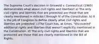 The Supreme Court's decision in Griswold v. Connecticut (1965) demonstrates what about civil rights and liberties? a) The only civil rights and liberties that are protected are those that are clearly mentioned in Articles I through IV of the Constitution. b) It is the job of Congress to define clearly what civil rights and liberties are protected. c)The Court has, at times, "discovered" additional rights and liberties that weren't explicitly mentioned in the Constitution. d) The only civil rights and liberties that are protected are those that are clearly mentioned in the Bill of Rights.