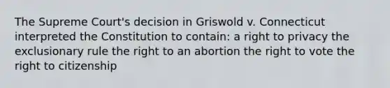 The Supreme Court's decision in Griswold v. Connecticut interpreted the Constitution to contain: a right to privacy the exclusionary rule the right to an abortion the right to vote the right to citizenship