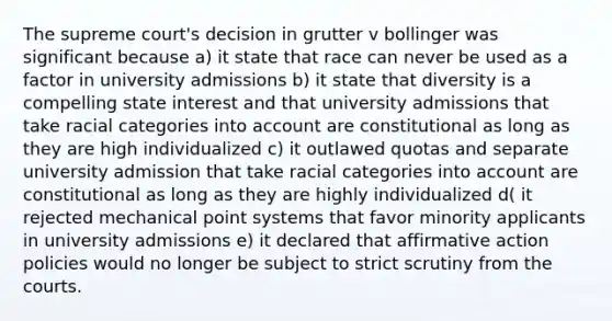 The supreme court's decision in grutter v bollinger was significant because a) it state that race can never be used as a factor in university admissions b) it state that diversity is a compelling state interest and that university admissions that take racial categories into account are constitutional as long as they are high individualized c) it outlawed quotas and separate university admission that take racial categories into account are constitutional as long as they are highly individualized d( it rejected mechanical point systems that favor minority applicants in university admissions e) it declared that affirmative action policies would no longer be subject to strict scrutiny from the courts.