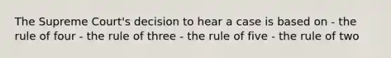 The Supreme Court's decision to hear a case is based on - the rule of four - the rule of three - the rule of five - the rule of two