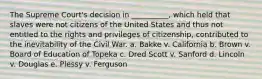 The Supreme Court's decision in __________, which held that slaves were not citizens of the United States and thus not entitled to the rights and privileges of citizenship, contributed to the inevitability of the Civil War. a. Bakke v. California b. Brown v. Board of Education of Topeka c. Dred Scott v. Sanford d. Lincoln v. Douglas e. Plessy v. Ferguson