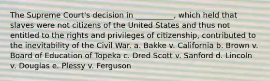 The Supreme Court's decision in __________, which held that slaves were not citizens of the United States and thus not entitled to the rights and privileges of citizenship, contributed to the inevitability of the Civil War. a. Bakke v. California b. Brown v. Board of Education of Topeka c. Dred Scott v. Sanford d. Lincoln v. Douglas e. Plessy v. Ferguson