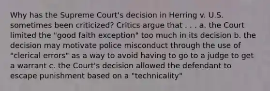 Why has the Supreme Court's decision in Herring v. U.S. sometimes been criticized? Critics argue that . . . a. the Court limited the "good faith exception" too much in its decision b. the decision may motivate police misconduct through the use of "clerical errors" as a way to avoid having to go to a judge to get a warrant c. the Court's decision allowed the defendant to escape punishment based on a "technicality"