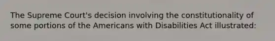 The Supreme Court's decision involving the constitutionality of some portions of the Americans with Disabilities Act illustrated: