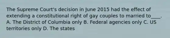 The Supreme Court's decision in June 2015 had the effect of extending a constitutional right of gay couples to married to____. A. The District of Columbia only B. Federal agencies only C. US territories only D. The states