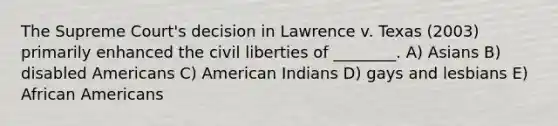 The Supreme Court's decision in Lawrence v. Texas (2003) primarily enhanced the civil liberties of ________. A) Asians B) disabled Americans C) American Indians D) gays and lesbians E) African Americans