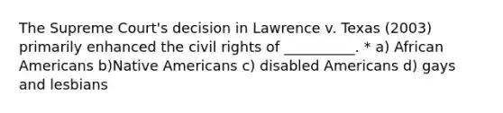 The Supreme Court's decision in Lawrence v. Texas (2003) primarily enhanced the civil rights of __________. * a) African Americans b)Native Americans c) disabled Americans d) gays and lesbians