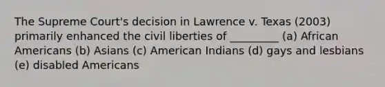 The Supreme Court's decision in Lawrence v. Texas (2003) primarily enhanced the civil liberties of _________ (a) African Americans (b) Asians (c) American Indians (d) gays and lesbians (e) disabled Americans