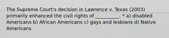 The Supreme Court's decision in Lawrence v. Texas (2003) primarily enhanced the civil rights of __________. * a) disabled Americans b) African Americans c) gays and lesbians d) Native Americans