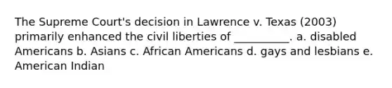 The Supreme Court's decision in Lawrence v. Texas (2003) primarily enhanced the civil liberties of __________. a. disabled Americans b. Asians c. African Americans d. gays and lesbians e. American Indian