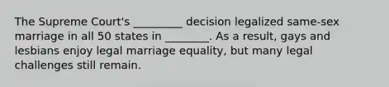 The Supreme Court's _________ decision legalized same-sex marriage in all 50 states in ________. As a result, gays and lesbians enjoy legal marriage equality, but many legal challenges still remain.