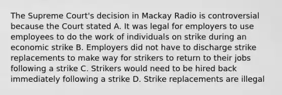 The Supreme Court's decision in Mackay Radio is controversial because the Court stated A. It was legal for employers to use employees to do the work of individuals on strike during an economic strike B. Employers did not have to discharge strike replacements to make way for strikers to return to their jobs following a strike C. Strikers would need to be hired back immediately following a strike D. Strike replacements are illegal