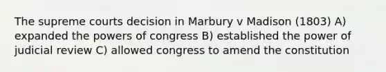 The supreme courts decision in Marbury v Madison (1803) A) expanded the powers of congress B) established the power of judicial review C) allowed congress to amend the constitution