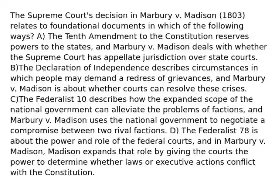 The Supreme Court's decision in Marbury v. Madison (1803) relates to foundational documents in which of the following ways? A) The Tenth Amendment to the Constitution reserves powers to the states, and Marbury v. Madison deals with whether the Supreme Court has appellate jurisdiction over state courts. B)The Declaration of Independence describes circumstances in which people may demand a redress of grievances, and Marbury v. Madison is about whether courts can resolve these crises. C)The Federalist 10 describes how the expanded scope of the national government can alleviate the problems of factions, and Marbury v. Madison uses the national government to negotiate a compromise between two rival factions. D) The Federalist 78 is about the power and role of the federal courts, and in Marbury v. Madison, Madison expands that role by giving the courts the power to determine whether laws or executive actions conflict with the Constitution.