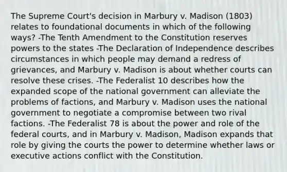 The Supreme Court's decision in Marbury v. Madison (1803) relates to foundational documents in which of the following ways? -The Tenth Amendment to the Constitution reserves powers to the states -The Declaration of Independence describes circumstances in which people may demand a redress of grievances, and Marbury v. Madison is about whether courts can resolve these crises. -The Federalist 10 describes how the expanded scope of the national government can alleviate the problems of factions, and Marbury v. Madison uses the national government to negotiate a compromise between two rival factions. -The Federalist 78 is about the power and role of the <a href='https://www.questionai.com/knowledge/kzzdxYQ4u6-federal-courts' class='anchor-knowledge'>federal courts</a>, and in Marbury v. Madison, Madison expands that role by giving the courts the power to determine whether laws or executive actions conflict with the Constitution.