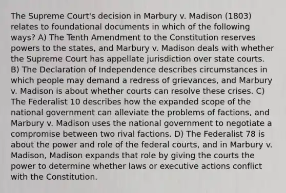 The Supreme Court's decision in Marbury v. Madison (1803) relates to foundational documents in which of the following ways? A) The Tenth Amendment to the Constitution reserves powers to the states, and Marbury v. Madison deals with whether the Supreme Court has appellate jurisdiction over <a href='https://www.questionai.com/knowledge/k0UTVXnPxH-state-courts' class='anchor-knowledge'>state courts</a>. B) The Declaration of Independence describes circumstances in which people may demand a redress of grievances, and Marbury v. Madison is about whether courts can resolve these crises. C) The Federalist 10 describes how the expanded scope of the national government can alleviate the problems of factions, and Marbury v. Madison uses the national government to negotiate a compromise between two rival factions. D) The Federalist 78 is about the power and role of the <a href='https://www.questionai.com/knowledge/kzzdxYQ4u6-federal-courts' class='anchor-knowledge'>federal courts</a>, and in Marbury v. Madison, Madison expands that role by giving the courts the power to determine whether laws or executive actions conflict with the Constitution.