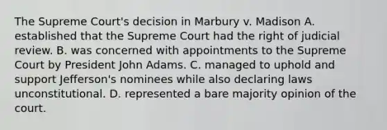 The Supreme Court's decision in Marbury v. Madison A. established that the Supreme Court had the right of judicial review. B. was concerned with appointments to the Supreme Court by President John Adams. C. managed to uphold and support Jefferson's nominees while also declaring laws unconstitutional. D. represented a bare majority opinion of the court.