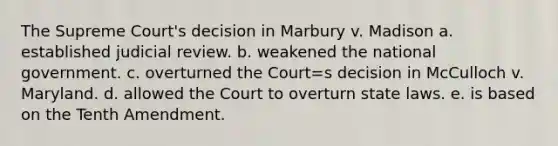 The Supreme Court's decision in Marbury v. Madison a. established judicial review. b. weakened the national government. c. overturned the Court=s decision in McCulloch v. Maryland. d. allowed the Court to overturn state laws. e. is based on the Tenth Amendment.