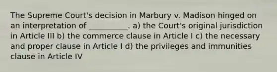 The Supreme Court's decision in Marbury v. Madison hinged on an interpretation of __________. a) the Court's original jurisdiction in Article III b) the commerce clause in Article I c) the necessary and proper clause in Article I d) the privileges and immunities clause in Article IV