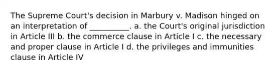 The Supreme Court's decision in Marbury v. Madison hinged on an interpretation of __________. a. the Court's original jurisdiction in Article III b. the commerce clause in Article I c. the necessary and proper clause in Article I d. the privileges and immunities clause in Article IV