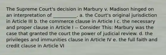 The Supreme Court's decision in Marbury v. Madison hinged on an interpretation of __________. a. the Court's original jurisdiction in Article III b. the commerce clause in Article I c. the necessary and proper clause in Article I -- Consider This: Marbury was the case that granted the court the power of judicial review. d. the privileges and immunities clause in Article IV e. the full faith and credit clause in Article VI