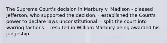 The Supreme Court's decision in Marbury v. Madison - pleased Jefferson, who supported the decision. - established the Court's power to declare laws unconstitutional. - split the court into warring factions. - resulted in William Marbury being awarded his judgeship.